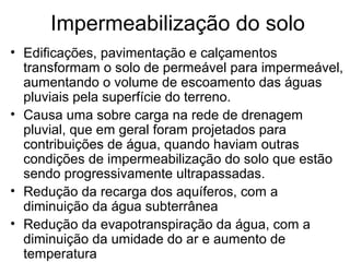 Impermeabilização do solo
• Edificações, pavimentação e calçamentos
transformam o solo de permeável para impermeável,
aumentando o volume de escoamento das águas
pluviais pela superfície do terreno.
• Causa uma sobre carga na rede de drenagem
pluvial, que em geral foram projetados para
contribuições de água, quando haviam outras
condições de impermeabilização do solo que estão
sendo progressivamente ultrapassadas.
• Redução da recarga dos aquíferos, com a
diminuição da água subterrânea
• Redução da evapotranspiração da água, com a
diminuição da umidade do ar e aumento de
temperatura
 