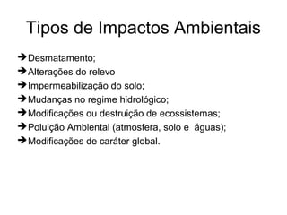 Tipos de Impactos Ambientais
Desmatamento;
Alterações do relevo
Impermeabilização do solo;
Mudanças no regime hidrológico;
Modificações ou destruição de ecossistemas;
Poluição Ambiental (atmosfera, solo e águas);
Modificações de caráter global.
 