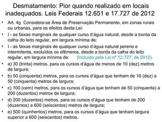 Desmatamento: Pior quando realizado em locais
inadequados. Leis Federais 12.651 e 17.727 de 2012
• Art. 4o Considera-se Área de Preservação Permanente, em zonas rurais
ou urbanas, para os efeitos desta Lei:
• I - as faixas marginais de qualquer curso d’água natural, desde a borda da
calha do leito regular, em largura mínima de:
• I - as faixas marginais de qualquer curso d’água natural perene e
intermitente, excluídos os efêmeros, desde a borda da calha do leito
regular, em largura mínima de: (Incluído pela Lei nº 12.727, de 2012).
• a) 30 (trinta) metros, para os cursos d’água de menos de 10 (dez) metros
de largura;
• b) 50 (cinquenta) metros, para os cursos d’água que tenham de 10 (dez) a
50 (cinquenta) metros de largura;
• c) 100 (cem) metros, para os cursos d’água que tenham de 50 (cinquenta) a
200 (duzentos) metros de largura;
• d) 200 (duzentos) metros, para os cursos d’água que tenham de 200
(duzentos) a 600 (seiscentos) metros de largura;
• e) 500 (quinhentos) metros, para os cursos d’água que tenham largura
superior a 600 (seiscentos) metros.
 