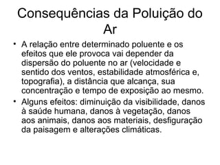 Consequências da Poluição do
Ar
• A relação entre determinado poluente e os
efeitos que ele provoca vai depender da
dispersão do poluente no ar (velocidade e
sentido dos ventos, estabilidade atmosférica e,
topografia), a distância que alcança, sua
concentração e tempo de exposição ao mesmo.
• Alguns efeitos: diminuição da visibilidade, danos
à saúde humana, danos à vegetação, danos
aos animais, danos aos materiais, desfiguração
da paisagem e alterações climáticas.
 