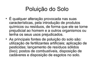Poluição do Solo
• É qualquer alteração provocada nas suas
características, pela introdução de produtos
químicos ou resíduos, de forma que ele se torne
prejudicial ao homem e a outros organismos ou
tenha os seus usos prejudicados.
• As principais fontes de poluição do solo são:
utilização de fertilizantes artificiais; aplicação de
pesticidas; lançamento de resíduos sólidos
(lixo); postos de combustíveis, disposição de
cadáveres e disposição de esgotos no solo.
 