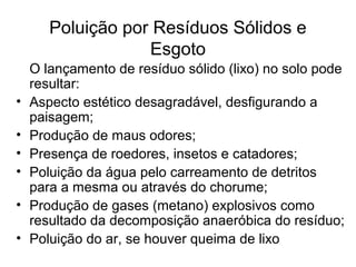 Poluição por Resíduos Sólidos e
Esgoto
O lançamento de resíduo sólido (lixo) no solo pode
resultar:
• Aspecto estético desagradável, desfigurando a
paisagem;
• Produção de maus odores;
• Presença de roedores, insetos e catadores;
• Poluição da água pelo carreamento de detritos
para a mesma ou através do chorume;
• Produção de gases (metano) explosivos como
resultado da decomposição anaeróbica do resíduo;
• Poluição do ar, se houver queima de lixo
 