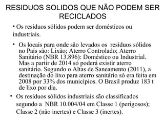 • Os locais para onde são levados os resíduos sólidos
no País são: Lixão; Aterro Controlado; Aterro
Sanitário (NBR 13.896): Doméstico ou Industrial.
Mas a partir de 2014 só poderá existir aterro
sanitário. Segundo o Altas de Saneamento (2011), a
destinação do lixo para aterro sanitário só era feita em
2008 por 33% dos municípios. O Brasil produz 183 t
de lixo por dia.
• Os resíduos sólidos industriais são classificados
segundo a NBR 10.004/04 em Classe 1 (perigosos);
Classe 2 (não inertes) e Classe 3 (inertes).
• Os resíduos sólidos podem ser domésticos ou
industriais.
RESIDUOS SOLIDOS QUE NÃO PODEM SER
RECICLADOS
 