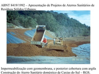 Impermeabilização com geomembrana, e posterior cobertura com argila
Construção do Aterro Sanitário doméstico de Caxias do Sul – RGS.
ABNT 8419/1992 – Apresentação de Projetos de Aterros Sanitários de
Resíduos Sólidos Urbanos.
 