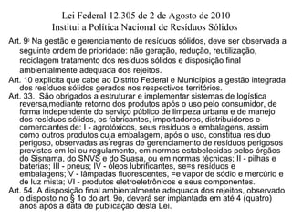 Lei Federal 12.305 de 2 de Agosto de 2010
Institui a Política Nacional de Resíduos Sólidos
Art. 9o
Na gestão e gerenciamento de resíduos sólidos, deve ser observada a
seguinte ordem de prioridade: não geração, redução, reutilização,
reciclagem tratamento dos resíduos sólidos e disposição final
ambientalmente adequada dos rejeitos.
Art. 10 explicita que cabe ao Distrito Federal e Municípios a gestão integrada
dos resíduos sólidos gerados nos respectivos territórios.
Art. 33. São obrigados a estruturar e implementar sistemas de logística
reversa,mediante retorno dos produtos após o uso pelo consumidor, de
forma independente do serviço público de limpeza urbana e de manejo
dos resíduos sólidos, os fabricantes, importadores, distribuidores e
comerciantes de: I - agrotóxicos, seus resíduos e embalagens, assim
como outros produtos cuja embalagem, após o uso, constitua resíduo
perigoso, observadas as regras de gerenciamento de resíduos perigosos
previstas em lei ou regulamento, em normas estabelecidas pelos órgãos
do Sisnama, do SNVS e do Suasa, ou em normas técnicas; II - pilhas e
baterias; III - pneus; IV - óleos lubrificantes, se=s resíduos e
embalagens; V - lâmpadas fluorescentes, =e vapor de sódio e mercúrio e
de luz mista; VI - produtos eletroeletrônicos e seus componentes.
Art. 54. A disposição final ambientalmente adequada dos rejeitos, observado
o disposto no § 1o do art. 9o, deverá ser implantada em até 4 (quatro)
anos após a data de publicação desta Lei.
 