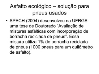 Asfalto ecológico – solução para
pneus usados
• SPECH (2004) desenvolveu na UFRGS
uma tese de Doutorado “Avaliação de
misturas asfálticas com incorporação de
borracha reciclada de pneus”. Essa
mistura utiliza 1% de borracha reciclada
de pneus (1000 pneus para um quilômetro
de asfalto).
 