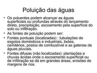 Poluição das águas
• Os poluentes podem alcançar as águas
superficiais ou profundas através do lançamento
direto, precipitação, escoamento pela superfície do
solo ou infiltração.
• As fontes de poluição podem ser:
• Fontes pontuais (localizadas) : tubulações de
esgotos domésticos e industriais, lixões,
cemitérios, postos de combustível e as galerias de
águas pluviais.
• Fontes difusas (não localizadas): plantações e
chuvas ácidas onde o escoamento superficial ou
de infiltração se dá em grandes áreas, erosões de
margens de rios.
 