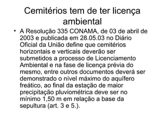 Cemitérios tem de ter licença
ambiental
• A Resolução 335 CONAMA, de 03 de abril de
2003 e publicada em 28.05.03 no Diário
Oficial da União define que cemitérios
horizontais e verticais deverão ser
submetidos a processo de Licenciamento
Ambiental e na fase de licença prévia do
mesmo, entre outros documentos deverá ser
demonstrado o nível máximo do aquífero
freático, ao final da estação de maior
precipitação pluviométrica deve ser no
mínimo 1,50 m em relação a base da
sepultura (art. 3 e 5.).
 