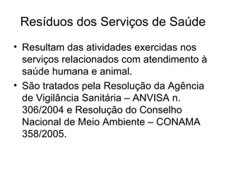 Resíduos dos Serviços de Saúde
• Resultam das atividades exercidas nos
serviços relacionados com atendimento à
saúde humana e animal.
• São tratados pela Resolução da Agência
de Vigilância Sanitária – ANVISA n.
306/2004 e Resolução do Conselho
Nacional de Meio Ambiente – CONAMA
358/2005.
 