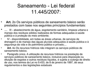 Saneamento - Lei federal
11.445/2007:
• Art. 2o Os serviços públicos de saneamento básico serão
prestados com base nos seguintes princípios fundamentais:
• ... III - abastecimento de água, esgotamento sanitário, limpeza urbana e
manejo dos resíduos sólidos realizados de formas adequadas à saúde
pública e à proteção do meio ambiente;
• IV - disponibilidade, em todas as áreas urbanas, de serviços de
drenagem e de manejo das águas pluviais adequados à saúde pública e à
segurança da vida e do patrimônio público e privado;...
• Art. 4o Os recursos hídricos não integram os serviços públicos de
saneamento básico.
• Parágrafo único. A utilização de recursos hídricos na prestação de
serviços públicos de saneamento básico, inclusive para disposição ou
diluição de esgotos e outros resíduos líquidos, é sujeita a outorga de direito
de uso, nos termos da Lei no 9.433, de 8 de janeiro de 1997, de seus
regulamentos e das legislações estaduais
 