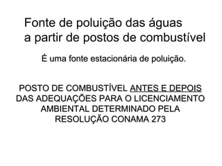 POSTO DE COMBUSTÍVELPOSTO DE COMBUSTÍVEL ANTES E DEPOISANTES E DEPOIS
DAS ADEQUAÇÕES PARA O LICENCIAMENTODAS ADEQUAÇÕES PARA O LICENCIAMENTO
AMBIENTAL DETERMINADO PELAAMBIENTAL DETERMINADO PELA
RESOLUÇÃO CONAMA 273RESOLUÇÃO CONAMA 273
Fonte de poluição das águas
a partir de postos de combustível
É uma fonte estacionária de poluição.É uma fonte estacionária de poluição.
 