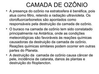 CAMADA DE OZÔNIO
• A presença do ozônio na estratosfera é benéfica, pois
atua como filtro, retendo a radiação ultravioleta. Os
clorofluorcarbonetos são apontados como
responsáveis pela destruição da camada de ozônio.
• O buraco na camada de ozônio tem sido constatado
principalmente na Antártica, onde as condições
meteorológicas são favoráveis às reações químicas
causadoras da destruição da camada de ozônio.
Reações químicas similares podem ocorrer em outras
partes do Planeta.
• A destruição da camada de ozônio causa câncer de
pele, incidência de catarata, danos às plantas e
destruição do fitoplancton.
 