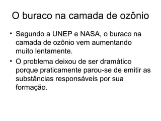 O buraco na camada de ozônio
• Segundo a UNEP e NASA, o buraco na
camada de ozônio vem aumentando
muito lentamente.
• O problema deixou de ser dramático
porque praticamente parou-se de emitir as
substâncias responsáveis por sua
formação.
 