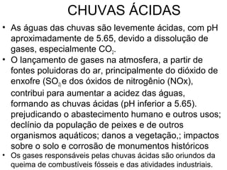 CHUVAS ÁCIDAS
• As águas das chuvas são levemente ácidas, com pH
aproximadamente de 5.65, devido a dissolução de
gases, especialmente CO2.
• O lançamento de gases na atmosfera, a partir de
fontes poluidoras do ar, principalmente do dióxido de
enxofre (SO2) e dos óxidos de nitrogênio (NOx),
contribui para aumentar a acidez das águas,
formando as chuvas ácidas (pH inferior a 5.65).
prejudicando o abastecimento humano e outros usos;
declínio da população de peixes e de outros
organismos aquáticos; danos a vegetação,; impactos
sobre o solo e corrosão de monumentos históricos
• Os gases responsáveis pelas chuvas ácidas são oriundos da
queima de combustíveis fósseis e das atividades industriais.
 