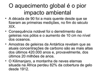 O aquecimento global é o pior
impacto ambiental
• A década de 90 foi a mais quente desde que se
fizeram as primeiras medições, no fim do século
XIX.
• Consequência notável foi o derretimento das
geleiras nos pólos e o aumento de 10 cm no nível
dos oceanos.
• Amostras de geleiras da Antártica revelam que as
atuais concentrações de carbono são as mais altas
dos últimos 420.000 anos e, provavelmente, dos
últimos 20 milhões de anos.
• O Kilimanjaro, a montanha de neves eternas
situada na África perdeu 82% da cobertura de gelo
desde 1912.
 