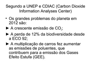 Segundo a UNEP e CDIAC (Carbon Dioxide
Information Analyses Center)
• Os grandes problemas do planeta em
2012 são:
► A crescente emissão de CO2;
► A perda de 12% da biodiversidade desde
a ECO 92;
► A multiplicação de carros fez aumentar
as emissões de poluentes, que
contribuem para a emissão dos Gases
Efeito Estufa (GEE).
 