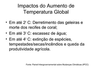 Impactos do Aumento de
Temperatura Global
• Em até 20
C: Derretimento das geleiras e
morte dos recifes de coral;
• Em até 30
C: escassez de água;
• Em até 40
C: extinção de espécies,
tempestades/secas/incêndios e queda da
produtividade agrícola.
Fonte: Painel Intergovernamental sobre Mudanças Climáticas (IPCC)
 