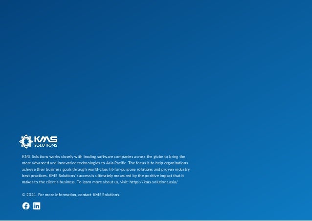 KMS Solutions works closely with leading software companies across the globe to bring the
most advanced and innovative technologies to Asia Pacific. The focus is to help organizations
achieve their business goals through world-class fit-for-purpose solutions and proven industry
best practices. KMS Solutions’ success is ultimately measured by the positive impact that it
makes to the client’s business. To learn more about us, visit: https://kms-solutions.asia/
© 2021. For more information, contact KMS Solutions.
 