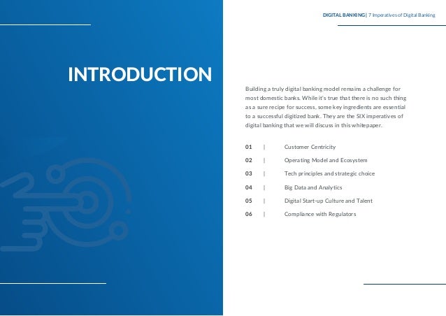 INTRODUCTION
Building a truly digital banking model remains a challenge for
most domestic banks. While it’s true that there is no such thing
as a sure recipe for success, some key ingredients are essential
to a successful digitized bank. They are the SIX imperatives of
digital banking that we will discuss in this whitepaper.
Customer Centricity
Operating Model and Ecosystem
Tech principles and strategic choice
Big Data and Analytics
Digital Start-up Culture and Talent
Compliance with Regulators
DIGITAL BANKING | 7 Imperatives of Digital Banking
01 |
02 |
03 |
04 |
05 |
06 |
 