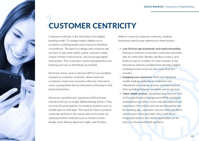 Customer-centricity is the first pillar of the digital
banking model. To engage today's digital-savvy
customers, banking leaders must invest in effortless
convenience. The goal is to design new products and
services in ways that satisfy unmet customer needs,
reduce friction in the process, and encourage digital
interactions. Thus customers can be empowered to use
banking services as effortlessly as possible.
Electronic Know-your-Customer (eKYC) is an excellent
example of customer-centricity, where banks let
customers create new accounts with only a few facial
scans, sparing them the inconvenience of having to visit
physical branches.
Moreover, excellent user experience (UX) and user
interface (UI) are no longer differentiating factors. They
are now the prerequisites for banking solutions such as
mobile apps or web apps. The need for these customer-
centered solutions is the reason why more banks are
applying modern methods such as Human-centric
design, Lean Startup Approach, Agile, and DevOps.
Low friction app downloads and rapid onboarding.
Having an internet connection, customers should be
able to verify their identity and thus create a new
bank account in a matter of a few minutes. It has
become an industry standard that opening a digital
banking account must not take more than five
minutes.
Engaging user experience. With well-designed
mobile banking applications, customers can
effortlessly use banking services and keep track of
their spending behavior anywhere and at any time.
Value-added services. Complimentary services such
as Personal Finance Management (PFM) and digital
marketplace can offer a richer and personalized user
experience. Once these services are integrated into
the banking app, customers can save time and effort
searching for other providers. Also, with these
integrated services, the mobile application can be
seen as a financial lifestyle platform.
When it comes to customer-centricity, banking
businesses need to pay attention to these factors:
1
CUSTOMER CENTRICITY
DIGITAL BANKING | 7 Imperatives of Digital Banking
01
 