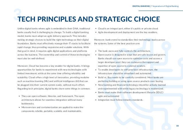 They use open software, libraries, and framework. The open
architecture allows for seamless integration without many
bottlenecks.
Microservices and containerization are applied to make the
components reliable, portable, scalable, and maintainable.
Unlike digital banks where agile is embedded in their DNA, traditional
banks usually find it challenging to change. To build a digital banking
model, banks must adopt an agile delivery approach. This includes
making strategic choices to build the right technology as their digital
foundation. Banks must effectively manage their IT stacks to facilitate
rapid change, thus providing responsive and scalable solutions. With
that goal in mind, it requires agile digital applications and platforms
across the business. The ownership and control of these technologies
must also be well-defined.
Moreover, Cloud has become a key enabler for digital banks. It brings
opportunities for banks to experiment with new technologies with
limited investment, while at the same time offering reliability and
scalability. Cloud offers a high level of innovation, providing modules
such as machine learning (ML) and artificial intelligence (AI) that can
be plugged into their current system easily, without much effort.
Regarding tech principles, digital banks share some things in common.
Cloud is an integral part, either it’s public or private cloud.
Agile development and deployment are the key enablers.
The bank owns and fully controls the architecture.
Open source is designed in ways that are safe to use and govern.
Banks should use open source to optimize costs and access a
larger developer pool; they can outsource the support and
expertise of open source to external vendors.
To enable developers to self-provision infrastructure, the
infrastructure should be virtualized and automated.
Build vs. Buy needs to be carefully considered. Most banks are
preferring building or using open source products over buying.
New banking and financial technology should be actively learned
and experimented with while legacy technology is modernized.
Banks must make their software development lifecycle (SDLC)
agile and automated
Integration must follow industry standards.
Moreover, banks need to standardize their technology stacks across
the systems. Some of the best practices are:
3
TECH PRINCIPLES AND STRATEGIC CHOICE
DIGITAL BANKING | 7 Imperatives of Digital Banking
04
 