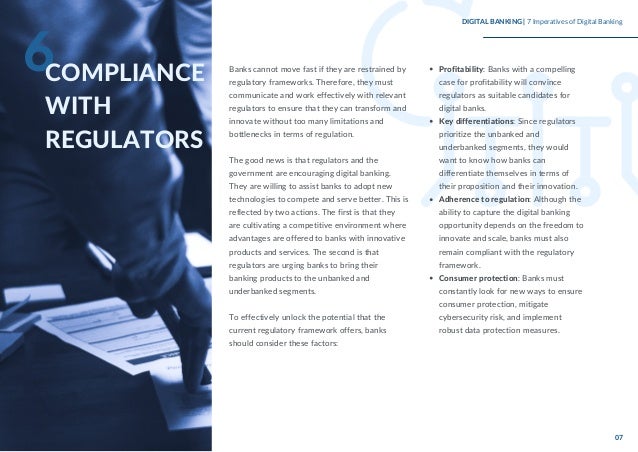 Banks cannot move fast if they are restrained by
regulatory frameworks. Therefore, they must
communicate and work effectively with relevant
regulators to ensure that they can transform and
innovate without too many limitations and
bottlenecks in terms of regulation.
The good news is that regulators and the
government are encouraging digital banking.
They are willing to assist banks to adopt new
technologies to compete and serve better. This is
reflected by two actions. The first is that they
are cultivating a competitive environment where
advantages are offered to banks with innovative
products and services. The second is that
regulators are urging banks to bring their
banking products to the unbanked and
underbanked segments.
To effectively unlock the potential that the
current regulatory framework offers, banks
should consider these factors:
Profitability: Banks with a compelling
case for profitability will convince
regulators as suitable candidates for
digital banks.
Key differentiations: Since regulators
prioritize the unbanked and
underbanked segments, they would
want to know how banks can
differentiate themselves in terms of
their proposition and their innovation.
Adherence to regulation: Although the
ability to capture the digital banking
opportunity depends on the freedom to
innovate and scale, banks must also
remain compliant with the regulatory
framework.
Consumer protection: Banks must
constantly look for new ways to ensure
consumer protection, mitigate
cybersecurity risk, and implement
robust data protection measures.
6COMPLIANCE
WITH
REGULATORS
DIGITAL BANKING | 7 Imperatives of Digital Banking
07
 