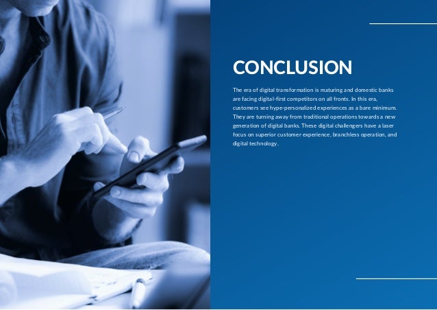 CONCLUSION
The era of digital transformation is maturing and domestic banks
are facing digital-first competitors on all fronts. In this era,
customers see hype-personalized experiences as a bare minimum.
They are turning away from traditional operations towards a new
generation of digital banks. These digital challengers have a laser
focus on superior customer experience, branchless operation, and
digital technology.
 