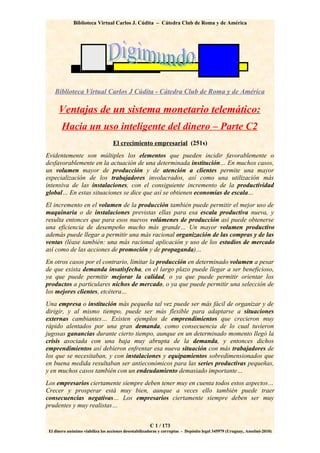 Biblioteca Virtual Carlos J. Cúdita – Cátedra Club de Roma y de América




    Biblioteca Virtual Carlos J Cúdita - Cátedra Club de Roma y de América

      Ventajas de un sistema monetario telemático:
       Hacia un uso inteligente del dinero – Parte C2
                                   El crecimiento empresarial (251s)
Evidentemente son múltiples los elementos que pueden incidir favorablemente o
desfavorablemente en la actuación de una determinada institución… En muchos casos,
un volumen mayor de producción y de atención a clientes permite una mayor
especialización de los trabajadores involucrados, así como una utilización más
intensiva de las instalaciones, con el consiguiente incremento de la productividad
global… En estas situaciones se dice que así se obtienen economías de escala…
El incremento en el volumen de la producción también puede permitir el mejor uso de
maquinaria o de instalaciones previstas ellas para esa escala productiva nueva, y
resulta entonces que para esos nuevos volúmenes de producción así puede obtenerse
una eficiencia de desempeño mucho más grande… Un mayor volumen productivo
además puede llegar a permitir una más racional organización de las compras y de las
ventas (léase también: una más racional aplicación y uso de los estudios de mercado
así como de las acciones de promoción y de propaganda)…
En otros casos por el contrario, limitar la producción en determinado volumen a pesar
de que exista demanda insatisfecha, en el largo plazo puede llegar a ser beneficioso,
ya que puede permitir mejorar la calidad, o ya que puede permitir orientar los
productos a particulares nichos de mercado, o ya que puede permitir una selección de
los mejores clientes, etcétera…
Una empresa o institución más pequeña tal vez puede ser más fácil de organizar y de
dirigir, y al mismo tiempo, puede ser más flexible para adaptarse a situaciones
externas cambiantes… Existen ejemplos de emprendimientos que crecieron muy
rápido alentados por una gran demanda, como consecuencia de lo cual tuvieron
jugosas ganancias durante cierto tiempo, aunque en un determinado momento llegó la
crisis asociada con una baja muy abrupta de la demanda, y entonces dichos
emprendimientos así debieron enfrentar esa nueva situación con más trabajadores de
los que se necesitaban, y con instalaciones y equipamientos sobredimensionados que
en buena medida resultaban ser antieconómicos para las series productivas pequeñas,
y en muchos casos también con un endeudamiento demasiado importante…
Los empresarios ciertamente siempre deben tener muy en cuenta todos estos aspectos…
Crecer y prosperar está muy bien, aunque a veces ello también puede traer
consecuencias negativas… Los empresarios ciertamente siempre deben ser muy
prudentes y muy realistas…


                                                       C 1 / 173
 El dinero anónimo viabiliza las acciones desestabilizadoras y corruptas - Depósito legal 345979 (Uruguay, Anselmi-2010)
 