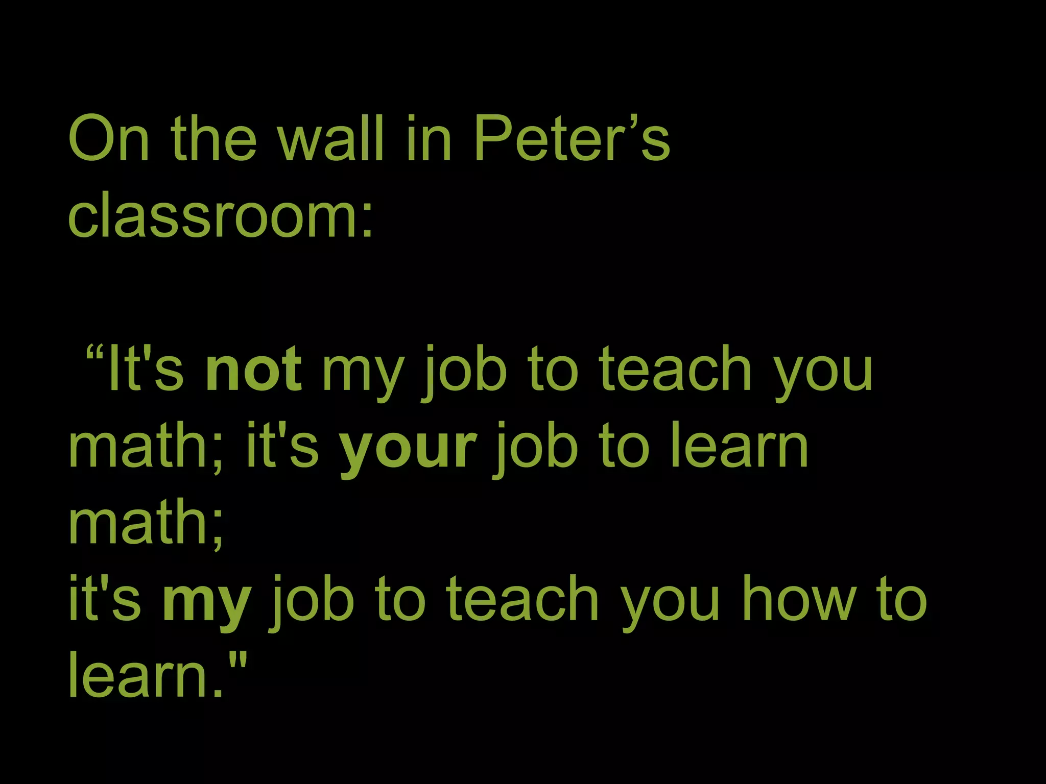 On the wall in Peter’s 
classroom: 
“It's not my job to teach you 
math; it's your job to learn 
math; 
it's my job to teach you how to 
learn." 
 