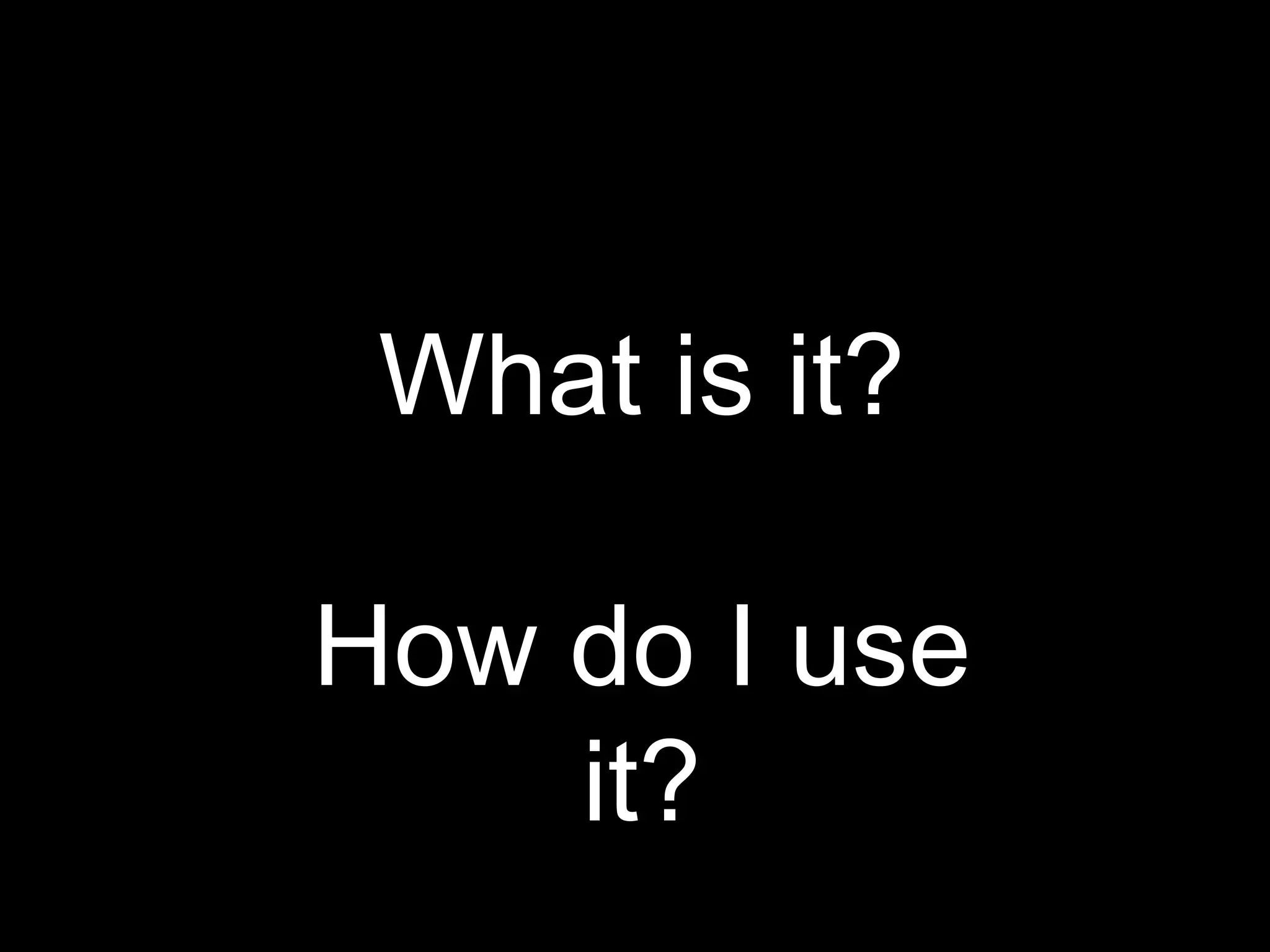 What is it? 
How do I use 
it? 
 