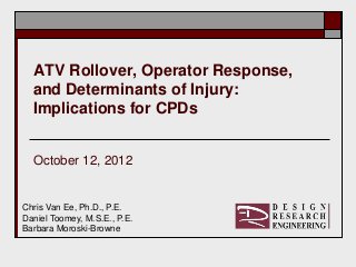 ATV Rollover, Operator Response,
  and Determinants of Injury:
  Implications for CPDs


  October 12, 2012


Chris Van Ee, Ph.D., P.E.
Daniel Toomey, M.S.E., P.E.
Barbara Moroski-Browne
 