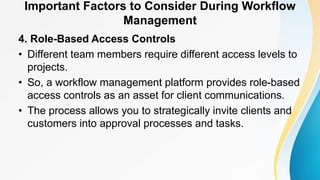 Important Factors to Consider During Workflow
Management
4. Role-Based Access Controls
• Different team members require different access levels to
projects.
• So, a workflow management platform provides role-based
access controls as an asset for client communications.
• The process allows you to strategically invite clients and
customers into approval processes and tasks.
 