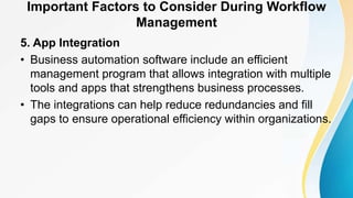 Important Factors to Consider During Workflow
Management
5. App Integration
• Business automation software include an efficient
management program that allows integration with multiple
tools and apps that strengthens business processes.
• The integrations can help reduce redundancies and fill
gaps to ensure operational efficiency within organizations.
 