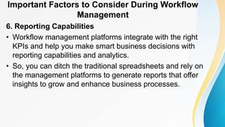 Important Factors to Consider During Workflow
Management
6. Reporting Capabilities
• Workflow management platforms integrate with the right
KPIs and help you make smart business decisions with
reporting capabilities and analytics.
• So, you can ditch the traditional spreadsheets and rely on
the management platforms to generate reports that offer
insights to grow and enhance business processes.
 