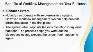 Benefits of Workflow Management for Your Business
1. Reduced Errors
• Nobody can operate with zero errors in a system.
However, workflow management system help prevent
errors that occur in the first place.
• The system also pinpoints the exact location if any error
happens. The process helps you work out the
discrepancies and prevent the errors from happening
again.
 