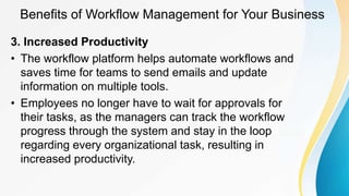 Benefits of Workflow Management for Your Business
3. Increased Productivity
• The workflow platform helps automate workflows and
saves time for teams to send emails and update
information on multiple tools.
• Employees no longer have to wait for approvals for
their tasks, as the managers can track the workflow
progress through the system and stay in the loop
regarding every organizational task, resulting in
increased productivity.
 
