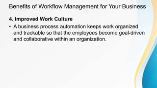 Benefits of Workflow Management for Your Business
4. Improved Work Culture
• A business process automation keeps work organized
and trackable so that the employees become goal-driven
and collaborative within an organization.
 