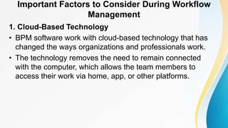Important Factors to Consider During Workflow
Management
1. Cloud-Based Technology
• BPM software work with cloud-based technology that has
changed the ways organizations and professionals work.
• The technology removes the need to remain connected
with the computer, which allows the team members to
access their work via home, app, or other platforms.
 