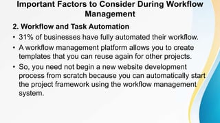 Important Factors to Consider During Workflow
Management
2. Workflow and Task Automation
• 31% of businesses have fully automated their workflow.
• A workflow management platform allows you to create
templates that you can reuse again for other projects.
• So, you need not begin a new website development
process from scratch because you can automatically start
the project framework using the workflow management
system.
 
