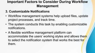 Important Factors to Consider During Workflow
Management
3. Customizable Notifications
• Workflow management systems help upload files, update
project processes, and track time.
• The system conducts this task by enabling customizable
notifications.
• A flexible workflow management platform can
accommodate the users’ working styles and allows them
to select the notification system that works the best for
them.
 