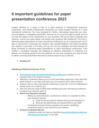 6 important guidelines for paper
presentation conference 2023
Imagine standing on a stage in front of a large audience of distinguished academics,
researchers, and industry professionals, presenting your latest research findings at a major
international conference. You have prepared for months, meticulously researched your topic,
and put together a compelling presentation. All eyes are on you as you begin to speak, and you
can feel the weight of their expectations on your shoulders. Will you be able to captivate your
audience, convey your ideas clearly, and answer their questions with confidence? The truth is,
delivering paper presentations at major international conferences can be a daunting task, but it’s
also an opportunity to showcase your research, gain valuable feedback, and make connections
with experts in your field. In this blog, we’ll go over the key strategies and best practices for
being successful at delivering paper presentations at major international conferences. From
crafting a compelling message and designing an effective presentation to mastering your
delivery and handling questions from the audience, we will cover everything you need to know
to deliver a winning presentation that leaves a lasting impact on your audience.
● Guideline #1
Identifying A Worthy Conference To Pre
● Choosing the best upcoming international conference to present at is an
important step in the research process.
● Attending a conference allows you to connect with fellow researchers, learn about the
latest research in your field, and share your own research with a wider audience.
● However, with so many international conferences to pick from, it can be challenging to
identify which one is right for you.
● Here are some key steps to follow when identifying the best international conference
to present your research paper at.
● Define Your Research Interests
○ Before you start looking for a conference to attend, it’s important to define
your research interests.
■ What are the key areas of research that you are interested in?
■ What are the latest trends and developments in your field?
○ Knowing the answers to these questions can assist in identifying
conferences that are most relevant to your research.
● Conduct A Literature Review
○ A literature review can help you identify the best international conference
with Scopus publication in your field.
 