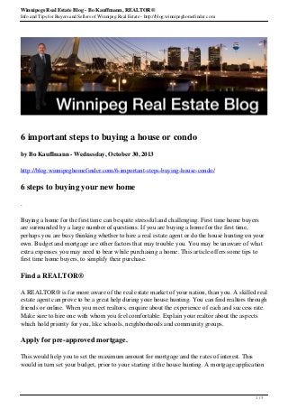 Winnipegs Real Estate Blog - Bo Kauffmann, REALTOR®
Info and Tips for Buyers and Sellers of Winnipeg Real Estate - http://blog.winnipeghomefinder.com
6 important steps to buying a house or condo
by Bo Kauffmann - Wednesday, October 30, 2013
http://blog.winnipeghomefinder.com/6-important-steps-buying-house-condo/
6 steps to buying your new home
.
Buying a home for the first time can be quite stressful and challenging. First time home buyers
are surrounded by a large number of questions. If you are buying a home for the first time,
perhaps you are busy thinking whether to hire a real estate agent or do the house hunting on your
own. Budget and mortgage are other factors that may trouble you. You may be unaware of what
extra expenses you may need to bear while purchasing a home. This article offers some tips to
first time home buyers, to simplify their purchase.
Find a REALTOR®
A REALTOR® is far more aware of the real estate market of your nation, than you. A skilled real
estate agent can prove to be a great help during your house hunting. You can find realtors through
friends or online. When you meet realtors, enquire about the experience of each and success rate.
Make sure to hire one with whom you feel comfortable. Explain your realtor about the aspects
which hold priority for you, like schools, neighborhoods and community groups.
Apply for pre-approved mortgage.
This would help you to set the maximum amount for mortgage and the rates of interest. This
would in turn set your budget, prior to your starting it the house hunting. A mortgage application
1 / 3
 