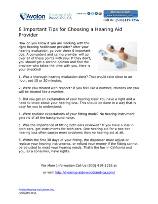 6 Important Tips for Choosing a Hearing Aid
Provider
How do you know if you are working with the
right hearing healthcare provider? After your
hearing evaluation, go over these 6 important
tips. A competent and caring provider will go
over all of these points with you. If they don’t,
you should get a second opinion and find the
provider who takes the time with you. Here is
your checklist!

1. Was a thorough hearing evaluation done? That would take close to an
hour, not 15 or 20 minutes.

2. Were you treated with respect? If you feel like a number, chances are you
will be treated like a number.

3. Did you get an explanation of your hearing loss? You have a right and a
need to know about your hearing loss. This should be done in a way that is
easy for you to understand.

4. Were realistic expectations of your fitting made? No hearing instrument
gets rid of all the background noise.

5. Was the importance of fitting both ears reviewed? If you have a loss in
both ears, get instruments for both ears. One hearing aid for a two-ear
hearing loss often causes more problems than no hearing aid at all.

6. Within the first 30 days of your fitting, the dispenser must adjust or
replace your hearing instruments, or refund your money if the fitting cannot
be adjusted to meet your hearing needs. That’s the law in California and
you, as a consumer, have rights.



                   For More Information Call Us (530) 419-1256 at

                     or visit http://hearing-aids-woodland-ca.com/




Avalon Hearing Aid Center, Inc.
(530) 419-1256
 