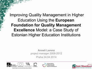 Improving Quality Management in Higher
Education Using the European
Foundation for Quality Management
Excellence Model: a Case Study of
Estonian Higher Education Institutions
Anneli Lorenz
project manager 2008-2012
Praha 24.04.2014
 