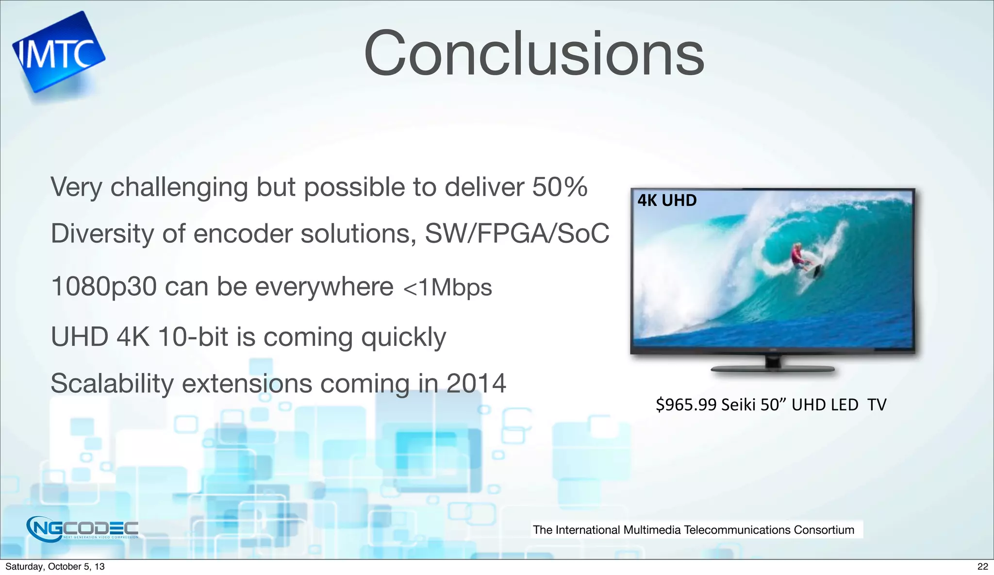 The International Multimedia Telecommunications Consortium
Conclusions
Very challenging but possible to deliver 50%
Diversity of encoder solutions, SW/FPGA/SoC
1080p30 can be everywhere <1Mbps
UHD 4K 10-bit is coming quickly
Scalability extensions coming in 2014
$965.99	
  Seiki	
  50”	
  UHD	
  LED	
  	
  TV
4K	
  UHD
22Saturday, October 5, 13
 