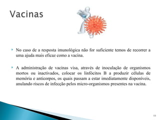    No caso de a resposta imunológica não for suficiente temos de recorrer a
    uma ajuda mais eficaz como a vacina.

   A administração de vacinas visa, através de inoculação de organismos
    mortos ou inactivados, colocar os linfócitos B a produzir células de
    memória e anticorpos, os quais passam a estar imediatamente disponíveis,
    anulando riscos de infecção pelos micro-organismos presentes na vacina.




                                                                               11
 