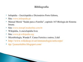 Bibliografia

   Infopédia – Enciclopédia e Dicionários Porto Editora,
   Site: www.inforpedia.pt
   Manual Merck “Saúde para a Familia”, capitulo 167-Biologia do Sistema
    Imune.
   Site: www.mmspf.msdonline.com.br
   Wikipédia, A enciclopédia livre
   Site: www.pt.wikipedia.org
   Microbiologia, Wanda F. Canas Ferreira e outros, Lidel
   http://www.wikideep.it/cat/immunologia/anticorpo/
   ttp://joanaritabio.blogspot.com/
 