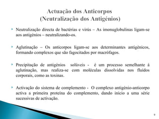    Neutralização directa de bactérias e virús – As imonuglobulinas ligam-se
    aos antigénios – neutralizando-os.

   Aglutinação – Os anticorpos ligam-se aos determinantes antigénicos,
    formando complexos que são fagocitados por macrófagos.

   Precipitação de antigénios solúveis - é um processo semelhante á
    aglutinação, mas realiza-se com moléculas dissolvidas nos fluídos
    corporais, como as toxinas.

   Activação do sistema de complemento - O complexo antigénio-anticorpo
    activa a primeira proteína do complemento, dando inicio a uma série
    sucessivas de activação.


                                                                               9
 