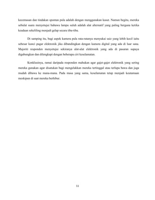 11
kecemasan dan tindakan spontan pula adalah dengan menggunakan kasut. Namun begitu, mereka
sebulat suara menyetujui bahawa lampu suluh adalah alat alternatif yang paling berguna ketika
keadaan sekeliling menjadi gelap secara tiba-tiba.
Di samping itu, bagi aspek kamera pula rata-ratanya menyukai saiz yang lebih kecil iaitu
sebesar kunci pagar elektronik jika dibandingkan dengan kamera digital yang ada di luar sana.
Majoriti responden menyetujui sekiranya alat-alat elektronik yang ada di pasaran supaya
digabungkan dan dilengkapi dengan beberapa ciri keselamatan.
Konklusinya, ramai daripada responden mahukan agar gajet-gajet elektronik yang sering
mereka gunakan agar disatukan bagi mengelakkan mereka tertinggal atau terlupa bawa dan juga
mudah dibawa ke mana-mana. Pada masa yang sama, keselamatan tetap menjadi keutamaan
meskipun di saat mereka berhibur.
 