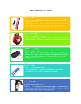 12
ANALISIS PRODUK SEDIA ADA
PEMAIN MP3
• Fungsi : Mendengar lagu dan juga perakam suara serta bertindak
sebagai thumb drive
• Operasi : Hanya perlu dicas di komputer riba atau mana-mana plug
kerana di bahagian hadapan berbentuk seperti thumb drive. Lagu
dimasukkan dengan cara memindah fail seperti thumb drive.
ALAT PENGGERA
• Fungsi : Menyedarkan orang ramai
• Operasi : Berbunyi apabila berlaku kecemasan untuk menyedarkan
atau mengambil perhatian orang sekeliling terutamnya pihak berkuasa
CAMERA KEY CHAIN
• Fungsi : Merekod video
• Operasi : Hanya perlu dicas menggunakan pengecas telefon bimbit.
Alat ini akan meraka video sebaik sahaja butang rekod ditekan dan
video tersebut akan disimpan terus ke dalam kad memori yang
terdapat dalam alat ini.
LAMPU SULUH
• Fungsi : Mengeluarkan cahaya
• Operasi : Lampu LED di bahagian hadapan key chain akan
mengelurkan cahaya apabila butang tengah ditekan
PEPPER SPRAY
• Fungsi : Menyelamatkan diri
• Operasi : Picu akan ditekan untuk mengeluarkan serbuk lada hitam
yang mampu menyebabkan mata pedih dan bersin sebagai langkah
untuk melarikan diri apabila diganggu orang.
 